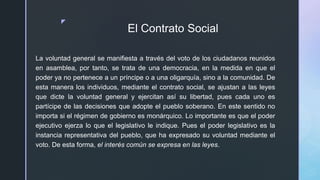 z
El Contrato Social
La voluntad general se manifiesta a través del voto de los ciudadanos reunidos
en asamblea, por tanto, se trata de una democracia, en la medida en que el
poder ya no pertenece a un príncipe o a una oligarquía, sino a la comunidad. De
esta manera los individuos, mediante el contrato social, se ajustan a las leyes
que dicte la voluntad general y ejercitan así su libertad, pues cada uno es
partícipe de las decisiones que adopte el pueblo soberano. En este sentido no
importa si el régimen de gobierno es monárquico. Lo importante es que el poder
ejecutivo ejerza lo que el legislativo le indique. Pues el poder legislativo es la
instancia representativa del pueblo, que ha expresado su voluntad mediante el
voto. De esta forma, el interés común se expresa en las leyes.
 