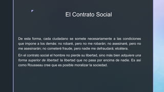 z
El Contrato Social
De esta forma, cada ciudadano se somete necesariamente a las condiciones
que impone a los demás: no robaré, pero no me robarán; no asesinaré, pero no
me asesinarán; no cometeré fraude, pero nadie me defraudará; etcétera.
En el contrato social el hombre no pierde su libertad, sino más bien adquiere una
forma superior de libertad: la libertad que no pasa por encima de nadie. Es así
como Rousseau cree que es posible moralizar la sociedad.
 