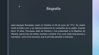 z
Biografía
Jean-Jacques Rousseau nació en Ginebra el 28 de junio de 1712. Su madre
murió al darle a luz, y su infancia transcurrió en compañía de su padre. Cuando
tenía 15 años, Rousseau salió de Ginebra y fue presentado a la Madame de
Warens, que le hizo de madre, mentora y amante. Fue «una mujer toda ternura y
suavidad», como él la recuerda, que le permitió estudiar e instruirse.
 