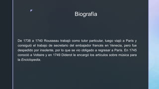 z
Biografía
De 1738 a 1740 Rousseau trabajó como tutor particular, luego viajó a París y
consiguió el trabajo de secretario del embajador francés en Venecia, pero fue
despedido por insolente, por lo que se vio obligado a regresar a París. En 1745
conoció a Voltaire y en 1749 Diderot le encargó los artículos sobre música para
la Enciclopedia.
 