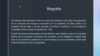 z
Biografía
Su primera obra individual, Discurso sobre las Ciencias y las Artes, fue ganadora
de un concurso de ensayos convocado por la Academia de Dijon sobre si el
progreso de las artes y de las ciencias ha tendido a purificar o a corromper la
moralidad. Dicho ensayo se publicó en 1750.
A partir de entonces Rousseau se hizo famoso, pero debido a que en su ensayo
afirma que la sociedad corrompe a los hombres, se vio obligado a integrar esta
idea a sus doctrinas posteriores, lo que le atrajo no pocos enemigos, sobre todo
entre los filósofos de la enciclopedia.
 