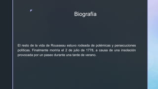 z
Biografía
El resto de la vida de Rousseau estuvo rodeada de polémicas y persecuciones
políticas. Finalmente moriría el 2 de julio de 1778, a causa de una insolación
provocada por un paseo durante una tarde de verano.
 