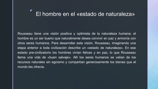 z
El hombre en el «estado de naturaleza»
Rousseau tiene una visión positiva y optimista de la naturaleza humana: el
hombre es un ser bueno que naturalmente desea convivir en paz y armonía con
otros seres humanos. Para desarrollar esta visión, Rousseau, imaginando una
etapa anterior a toda civilización describe un «estado de naturaleza». En ese
estado pre-civilizatorio los hombres vivían felices y en paz, lo que Rousseau
llama una vida de «buen salvaje». Allí los seres humanos se valían de los
recursos naturales sin egoísmo y compartían generosamente los bienes que el
mundo les ofrecía.
 