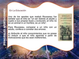 Uno de los aportes que realizó Rousseau fue
señalar que el niño es “un ser distinto al adulto y
sujeto a sus propias leyes y evolución; el niño no
es un animal ni un hombre, es un niño”.
Para Rousseau, comparar a un niño con un
adulto, conlleva a cometer dos errores:
a) Atribuirle al niño conocimientos que no posee
b) Inducir a que el niño aprenda a partir de
motivaciones que les sean indiferentes.
En La Educación
PRINCIPALES
APORTACIONES
:
 