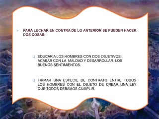  PARA LUCHAR EN CONTRA DE LO ANTERIOR SE PUEDEN HACER
DOS COSAS:
 EDUCAR A LOS HOMBRES CON DOS OBJETIVOS:
ACABAR CON LA MALDAD Y DESARROLLAR LOS
BUENOS SENTIMIENTOS.
 FIRMAR UNA ESPECIE DE CONTRATO ENTRE TODOS
LOS HOMBRES CON EL OBJETO DE CREAR UNA LEY
QUE TODOS DEBAMOS CUMPLIR.
 