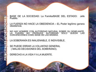  BASE DE LA SOCIEDAD: La Familia/BASE DEL ESTADO: Jefe
Pueblo.
 LA FUERZA NO HACE LA OBEDIENCIA – EL Poder legítimo genera
obediencia.
 NO HAY HOMBRE CON AUTORIDAD NATURAL SOBRE SU SEMEJANTE,
LA FUERZA NO PRODUCE AUTORIDAD SÓLO QUEDA LAS
CONVENCIONES COMO BASE DE LAS MISMAS.
 LA SOBERANÍA ES INALIENABLE, E INDIVISIBLE.
 SE PUEDE ERRAR LA VOLUNTAD GENERAL
( MALAS DECISIONES DEL SOBERANO).
 DERECHO A LA VIDA Y A LA MUERTE.
PRINCIPALES
APORTACIONES
:
 