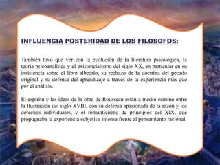 También tuvo que ver con la evolución de la literatura psicológica, la
teoría psicoanalítica y el existencialismo del siglo XX, en particular en su
insistencia sobre el libre albedrío, su rechazo de la doctrina del pecado
original y su defensa del aprendizaje a través de la experiencia más que
por el análisis.
El espíritu y las ideas de la obra de Rousseau están a medio camino entre
la Ilustración del siglo XVIII, con su defensa apasionada de la razón y los
derechos individuales, y el romanticismo de principios del XIX, que
propugnaba la experiencia subjetiva intensa frente al pensamiento racional.
INFLUENCIA POSTERIDAD DE LOS FILOSOFOS:
 