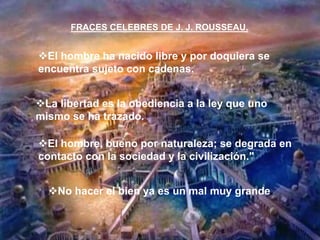 El hombre ha nacido libre y por doquiera se
encuentra sujeto con cadenas.
No hacer el bien ya es un mal muy grande.
La libertad es la obediencia a la ley que uno
mismo se ha trazado.
El hombre, bueno por naturaleza; se degrada en
contacto con la sociedad y la civilización."
FRACES CELEBRES DE J. J. ROUSSEAU.
 