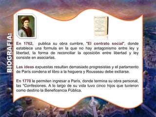 En 1762, publica su obra cumbre, "El contrato social", donde
establece una formula en la que no hay antagonismo entre ley y
libertad, la forma de reconciliar la oposición entre libertad y ley
consiste en asociarlas.
Las ideas expuestas resultan demasiado progresistas y el parlamento
de París condena el libro a la hoguera y Rousseau debe exiliarse.
En 1770 le permiten ingresar a París, donde termina su obra personal,
las "Confesiones. A lo largo de su vida tuvo cinco hijos que tuvieron
como destino la Beneficencia Pública.
BIOGRAFIA:
 