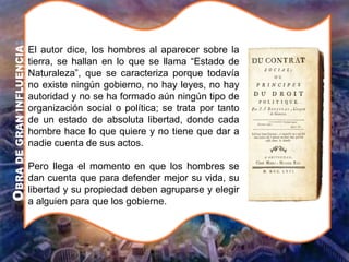 O
BRA
DE
GRAN
INFLUENCIA
:
El autor dice, los hombres al aparecer sobre la
tierra, se hallan en lo que se llama “Estado de
Naturaleza”, que se caracteriza porque todavía
no existe ningún gobierno, no hay leyes, no hay
autoridad y no se ha formado aún ningún tipo de
organización social o política; se trata por tanto
de un estado de absoluta libertad, donde cada
hombre hace lo que quiere y no tiene que dar a
nadie cuenta de sus actos.
Pero llega el momento en que los hombres se
dan cuenta que para defender mejor su vida, su
libertad y su propiedad deben agruparse y elegir
a alguien para que los gobierne.
 