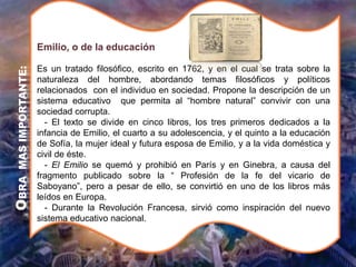 Es un tratado filosófico, escrito en 1762, y en el cual se trata sobre la
naturaleza del hombre, abordando temas filosóficos y políticos
relacionados con el individuo en sociedad. Propone la descripción de un
sistema educativo que permita al “hombre natural” convivir con una
sociedad corrupta.
- El texto se divide en cinco libros, los tres primeros dedicados a la
infancia de Emilio, el cuarto a su adolescencia, y el quinto a la educación
de Sofía, la mujer ideal y futura esposa de Emilio, y a la vida doméstica y
civil de éste.
- El Emilio se quemó y prohibió en París y en Ginebra, a causa del
fragmento publicado sobre la “ Profesión de la fe del vicario de
Saboyano”, pero a pesar de ello, se convirtió en uno de los libros más
leídos en Europa.
- Durante la Revolución Francesa, sirvió como inspiración del nuevo
sistema educativo nacional.
Emilio, o de la educación
O
BRA
MAS
IMPORTANTE:
 