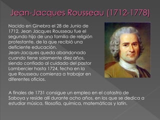 Jean-Jacques Rousseau (1712-1778) ,[object Object],A finales de 1731 consigue un empleo en el catastro de Saboya y reside allí durante ocho años, en los que se dedica a estudiar música, filosofía, química, matemáticas y latín. 