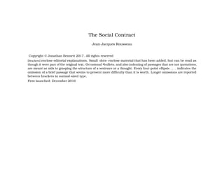 The Social Contract
Jean-Jacques Rousseau
Copyright © Jonathan Bennett 2017. All rights reserved
[Brackets] enclose editorial explanations. Small ·dots· enclose material that has been added, but can be read as
though it were part of the original text. Occasional •bullets, and also indenting of passages that are not quotations,
are meant as aids to grasping the structure of a sentence or a thought. Every four-point ellipsis . . . . indicates the
omission of a brief passage that seems to present more difficulty than it is worth. Longer omissions are reported
between brackets in normal-sized type.
First launched: December 2010
 