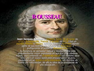 ROUSSEAU Jean-Jacques Rousseau  ( Ginebra ,  Suiza ,  28 de junio  de  1712  -  Ermenonville ,  Francia ,  2 de julio  de  1778 ) fue un  escritor ,  filósofo  y  músico  definido como un  ilustrado , siendo parte de sus teorías una reforma a la  Ilustración  y prefigurando al posterior  Romanticismo . Su herencia de pensador radical y revolucionario está probablemente mejor expresada en sus dos más célebres frases, una contenida en  El contrato social :  «El hombre nace libre, pero en todos lados está encadenado» ; la otra, contenida en su  Emilio o de la Educación :  «El hombre es bueno por naturaleza », de ahí su idea de la posibilidad de una educación. 