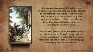Rousseau produjo uno de los trabajos más
importantes de la época de la Ilustración; a través
de su Contrato Social, el hizo surgir una nueva
política. Expone que la única forma de gobierno
legal será aquella de un Estado republicano,
donde todo el pueblo legisle; ya sea una
monarquía o una aristocracia.
Mediante El Contrato Social, Rousseau le abre
paso a la democracia, de modo tal que todos los
miembros reconocen la autoridad de la razón
para unirse por una ley común, ya que la ley que
obedecen y nace de ellos mismos.

 