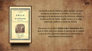 La novela está dividida en cinco partes. Las tres
primeras se dedican a la niñez, la cuarta se
consagra a la adolescencia y la última se refiere a
la educación de Sofía, mujer ideal, y a la vida
paternal, política y moral de Emilio.
Rousseau en su libro Emile o de l´educacion dice
que el niño esta vivo desde el vientre de la madre
y que el niño aprende mientras va creciendo va
adquiriendo conocimiento.

 