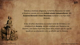 Debido a motivos religiosos, la familia Rousseau se exilió
a Ginebra cuando era una ciudad-estado independiente. Allí,
Suzanne Bernard e Isaac Rousseau tuvieron a su hijo JeanJacques.
A los 16 años abandona su ciudad natal de Ginebra. y se
estableció en Annecy, siendo tutelado por Madame de
Warens, una dama ilustrada, trece años mayor que él, que le
ayudó en su educación y en su afición por la música.

 