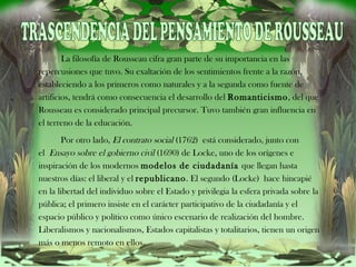 TRASCENDENCIA DEL PENSAMIENTO DE ROUSSEAU     La filosofía de Rousseau cifra gran parte de su importancia en las repercusiones que tuvo. Su exaltación de los sentimientos frente a la razón, estableciendo a los primeros como naturales y a la segunda como fuente de artificios, tendrá como consecuencia el desarrollo del  Romanticismo , del que Rousseau es considerado principal precursor. Tuvo también gran influencia en el terreno de la educación.      Por otro lado,  El contrato social  (1762) está considerado, junto con el  Ensayo sobre el gobierno civil  (1690) de Locke, uno de los orígenes e inspiración de los modernos  modelos de ciudadanía  que llegan hasta nuestros días: el liberal y el  republicano . El segundo (Locke) hace hincapié en la libertad del individuo sobre el Estado y privilegia la esfera privada sobre la pública; el primero insiste en el carácter participativo de la ciudadanía y el espacio público y político como único escenario de realización del hombre. Liberalismos y nacionalismos, Estados capitalistas y totalitarios, tienen un origen más o menos remoto en ellos. 
