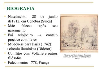 BIOGRAFIA
• Nascimento: 28 de junho
de1712, em Genebra (Suíça)
• Mãe faleceu após seu
nascimento
• Pai relojoeiro → contato
precoce com livros
• Mudou-se para Paris (1742)
→ círculo iluminista (Diderot)
• Conflitos com Voltaire e outros
filósofos
• Falecimento: 1778, França
"Casa na qual Jean-Jacques Rousseau
nasceu, em Genebra, em 28 de junho de
1712."
 