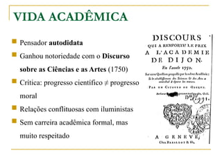 VIDA ACADÊMICA
 Pensador autodidata
 Ganhou notoriedade com o Discurso
sobre as Ciências e as Artes (1750)
 Crítica: progresso científico ≠ progresso
moral
 Relações conflituosas com iluministas
 Sem carreira acadêmica formal, mas
muito respeitado
 