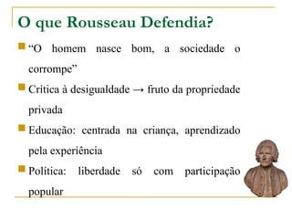O que Rousseau Defendia?
 “O homem nasce bom, a sociedade o
corrompe”
 Crítica à desigualdade → fruto da propriedade
privada
 Educação: centrada na criança, aprendizado
pela experiência
 Política: liberdade só com participação
popular
 
