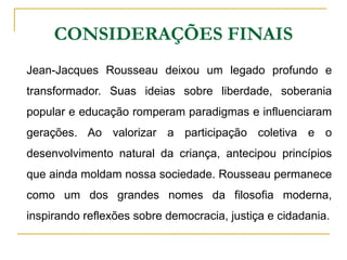 CONSIDERAÇÕES FINAIS
Jean-Jacques Rousseau deixou um legado profundo e
transformador. Suas ideias sobre liberdade, soberania
popular e educação romperam paradigmas e influenciaram
gerações. Ao valorizar a participação coletiva e o
desenvolvimento natural da criança, antecipou princípios
que ainda moldam nossa sociedade. Rousseau permanece
como um dos grandes nomes da filosofia moderna,
inspirando reflexões sobre democracia, justiça e cidadania.
 