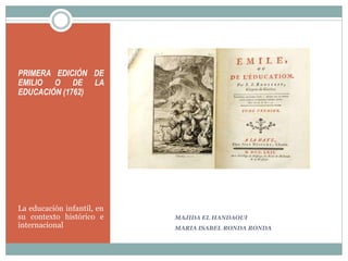 MAJIDA EL HANDAOUI
MARIA ISABEL RONDA RONDA
PRIMERA EDICIÓN DE
EMILIO O DE LA
EDUCACIÓN (1762)
La educación infantil, en
su contexto histórico e
internacional
 