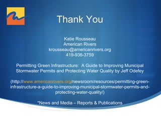 Thank You
Katie Rousseau
American Rivers
krousseau@americanrivers.org
419-936-3759
Permitting Green Infrastructure: A Guide to Improving Municipal
Stormwater Permits and Protecting Water Quality by Jeff Odefey
(http://www.americanrivers.org/newsroom/resources/permitting-greeninfrastructure-a-guide-to-improving-municipal-stormwater-permits-andprotecting-water-quality/)
*News and Media ‒ Reports & Publications

 