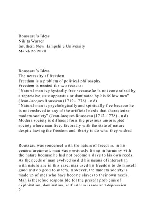 Rousseau’s Ideas
Nikita Warren
Southern New Hampshire University
March 26 2020
Rousseau’s Ideas
The necessity of freedom
Freedom is a problem of political philosophy
Freedom is needed for two reasons:
“Natural man is physically free because he is not constrained by
a repressive state apparatus or dominated by his fellow men”
(Jean-Jacques Rousseau (1712–1778) , n.d)
“Natural man is psychologically and spiritually free because he
is not enslaved to any of the artificial needs that characterize
modern society” (Jean-Jacques Rousseau (1712–1778) , n.d)
Modern society is different form the previous uncorrupted
society where man lived favorably with the state of nature
despite having the freedom and liberty to do what they wished
Rousseau was concerned with the nature of freedom. in his
general argument, man was previously living in harmony with
the nature because he had not become a slave to his own needs.
As the needs of man evolved so did his means of interaction
with nature and in this case, man used his freedom to do himself
good and do good to others. However, the modern society is
made up of men who have become slaves to their own needs.
Man is therefore responsible for the present problems of
exploitation, domination, self esteem issues and depression.
2
 