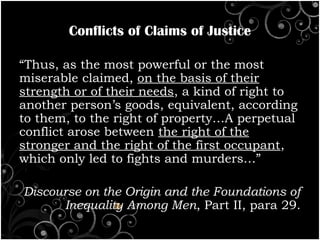 Conflicts of Claims of Justice
“Thus, as the most powerful or the most
miserable claimed, on the basis of their
strength or of their needs, a kind of right to
another person’s goods, equivalent, according
to them, to the right of property…A perpetual
conflict arose between the right of the
stronger and the right of the first occupant,
which only led to fights and murders…”
Discourse on the Origin and the Foundations of
Inequality Among Men, Part II, para 29.
 