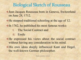 Jean Jacques Rousseau born in Geneva, Switzerland
on June 28, 1712.
He stopped traditional schooling at the age of 12.
In 1762, he published his most famous works-
I. The Social Contract and
II. Emile
He expressed his views about the social contract
without having any consideration in his mind.
His own ideas deeply influenced Kant and Hegel,
the well-known German philosopher.
Sheikh Saifullah Ahmed 1
 