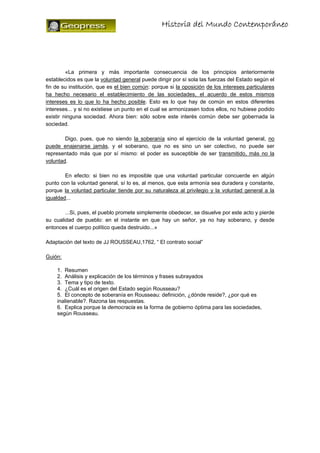 Historia del Mundo Contemporáneo




         «La primera y más importante consecuencia de los principios anteriormente
establecidos es que la voluntad general puede dirigir por sí sola las fuerzas del Estado según el
fin de su institución, que es el bien común: porque si la oposición de los intereses particulares
ha hecho necesario el establecimiento de las sociedades, el acuerdo de estos mismos
intereses es lo que lo ha hecho posible. Esto es lo que hay de común en estos diferentes
intereses... y si no existiese un punto en el cual se armonizasen todos ellos, no hubiese podido
existir ninguna sociedad. Ahora bien: sólo sobre este interés común debe ser gobernada la
sociedad.

        Digo, pues, que no siendo la soberanía sino el ejercicio de la voluntad general, no
puede enajenarse jamás, y el soberano, que no es sino un ser colectivo, no puede ser
representado más que por sí mismo: el poder es susceptible de ser transmitido, más no la
voluntad.

        En efecto: si bien no es imposible que una voluntad particular concuerde en algún
punto con la voluntad general, sí lo es, al menos, que esta armonía sea duradera y constante,
porque la voluntad particular tiende por su naturaleza al privilegio y la voluntad general a la
igualdad...

        ...Si, pues, el pueblo promete simplemente obedecer, se disuelve por este acto y pierde
su cualidad de pueblo: en el instante en que hay un señor, ya no hay soberano, y desde
entonces el cuerpo político queda destruido...»

Adaptación del texto de JJ ROUSSEAU,1762, “ El contrato social”

Guión:

    1. Resumen
    2. Análisis y explicación de los términos y frases subrayados
    3. Tema y tipo de texto.
    4. ¿Cuál es el origen del Estado según Rousseau?
    5. El concepto de soberanía en Rousseau: definición, ¿dónde reside?, ¿por qué es
    inalienable?. Razona las respuestas.
    6. Explica porque la democracia es la forma de gobierno óptima para las sociedades,
    según Rousseau.
 