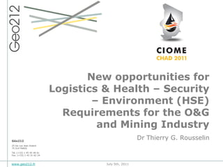 New opportunities for
                           Logistics & Health – Security
                                   – Environment (HSE)
                             Requirements for the O&G
                                    and Mining Industry
Géo212
                                                      Dr Thierry G. Rousselin
25 bis rue Jean Dolent
75 014 PARIS

Tél. (+33) 1 45 45 46 61
Fax. (+33) 1 43 31 62 24



www.geo212.fr                        July 5th, 2011
 