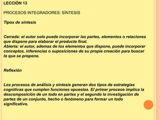 LECCIÓN 13
PROCESOS INTEGRADORES: SÍNTESIS
Tipos de síntesis

Cerrada: el autor solo puede incorporar las partes, elementos o relaciones
que dispone para elaborar el producto final.
Abierta: el autor, ademas de los elementos que dispone, puede incorporar
conceptos, inferencias o suposiciones de su propia creación para buscar
lo que se propone.

Reflexión

Los procesos de análisis y síntesis generan dos tipos de estrategias
cognitivas que cumplen funciones opuestas. El primer proceso implica la
descomposición de un todo en partes y el segundo la investigación de
partes de un conjunto, hecho o fenómeno para formar un todo
significativo.

 