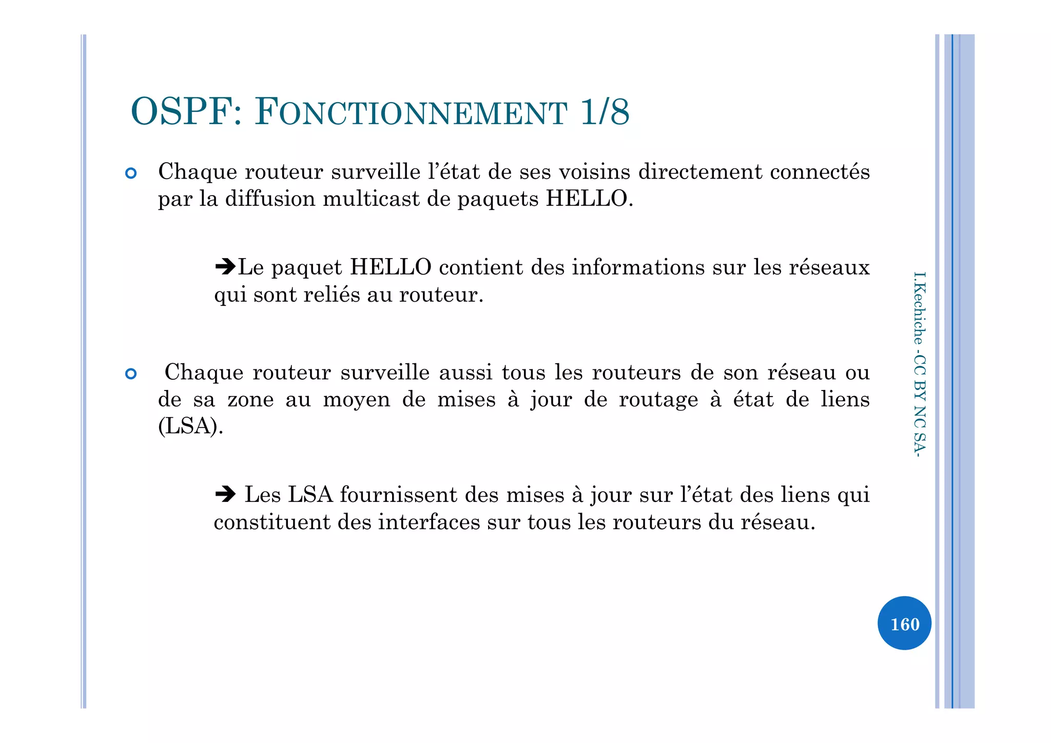  Chaque routeur surveille l’état de ses voisins directement connectés
par la diffusion multicast de paquets HELLO.
Le paquet HELLO contient des informations sur les réseaux
qui sont reliés au routeur.
 Chaque routeur surveille aussi tous les routeurs de son réseau ou
OSPF: FONCTIONNEMENT 1/8
I.Kechiche-CCBYNCSA
 Chaque routeur surveille aussi tous les routeurs de son réseau ou
de sa zone au moyen de mises à jour de routage à état de liens
(LSA).
 Les LSA fournissent des mises à jour sur l’état des liens qui
constituent des interfaces sur tous les routeurs du réseau.
CCBYNCSA-
160
 
