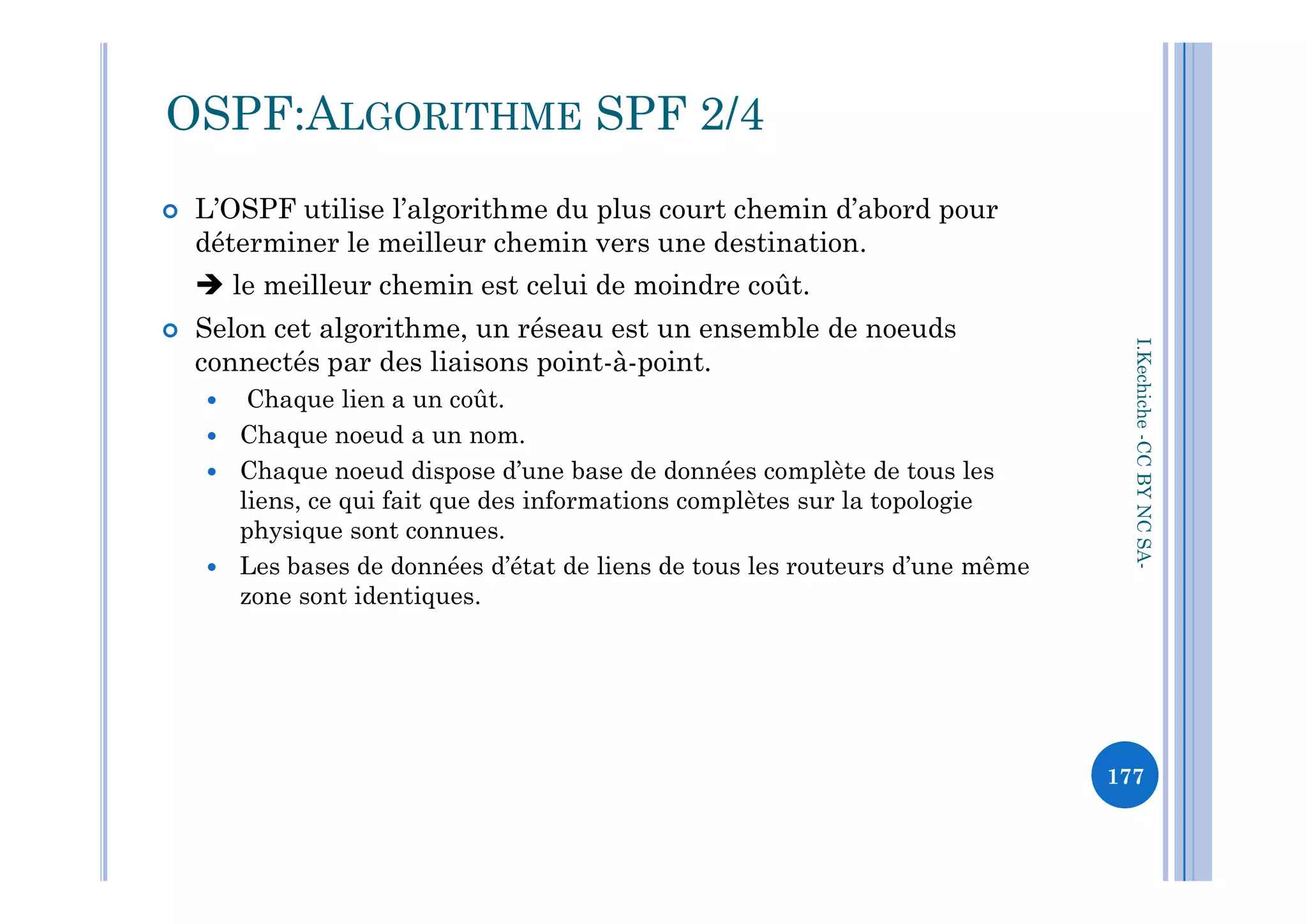  L’OSPF utilise l’algorithme du plus court chemin d’abord pour
déterminer le meilleur chemin vers une destination.
 le meilleur chemin est celui de moindre coût.
 Selon cet algorithme, un réseau est un ensemble de noeuds
connectés par des liaisons point-à-point.
 Chaque lien a un coût.
 Chaque noeud a un nom.
Chaque noeud dispose d’une base de données complète de tous les
OSPF:ALGORITHME SPF 2/4
I.Kechiche-CCBYNCSA
 Chaque noeud dispose d’une base de données complète de tous les
liens, ce qui fait que des informations complètes sur la topologie
physique sont connues.
 Les bases de données d’état de liens de tous les routeurs d’une même
zone sont identiques.
CCBYNCSA-
177
 