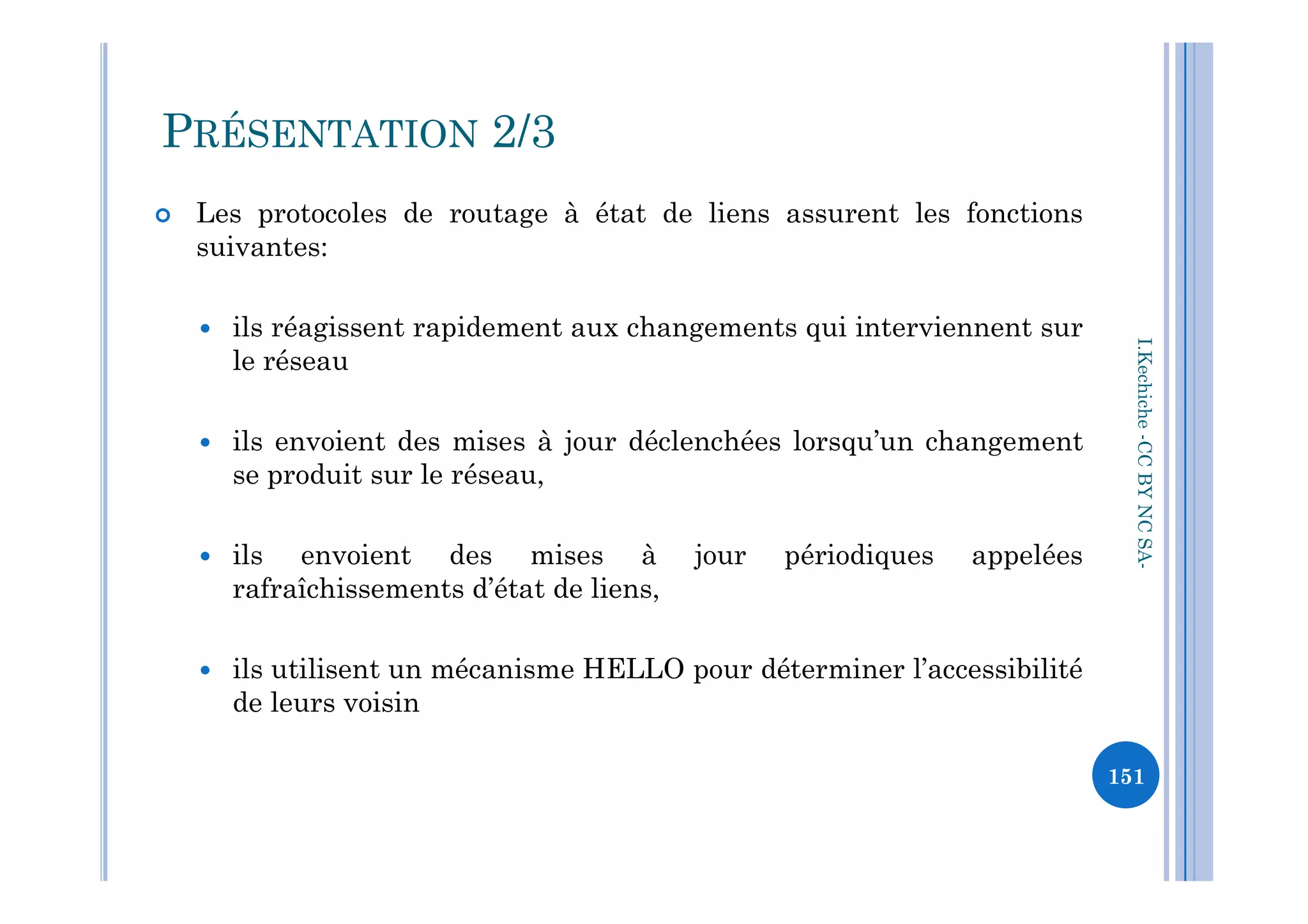  Les protocoles de routage à état de liens assurent les fonctions
suivantes:
 ils réagissent rapidement aux changements qui interviennent sur
le réseau
 ils envoient des mises à jour déclenchées lorsqu’un changement
se produit sur le réseau,
I.Kechiche-CCBYNCSA
PRÉSENTATION 2/3
se produit sur le réseau,
 ils envoient des mises à jour périodiques appelées
rafraîchissements d’état de liens,
 ils utilisent un mécanisme HELLO pour déterminer l’accessibilité
de leurs voisin
CCBYNCSA-
151
 