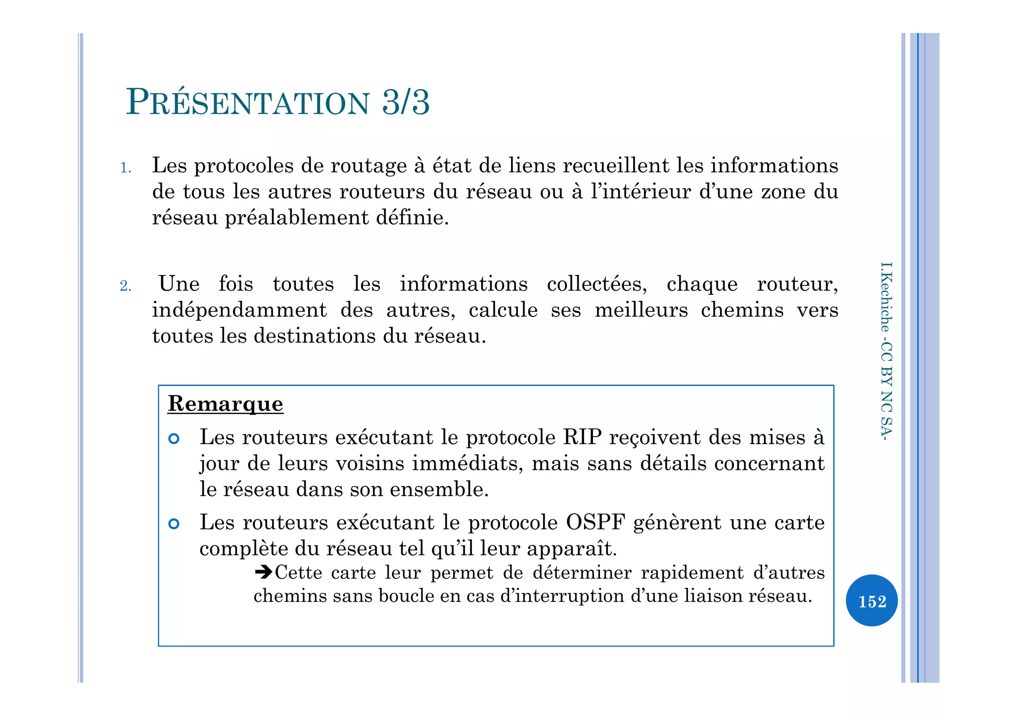 1. Les protocoles de routage à état de liens recueillent les informations
de tous les autres routeurs du réseau ou à l’intérieur d’une zone du
réseau préalablement définie.
2. Une fois toutes les informations collectées, chaque routeur,
indépendamment des autres, calcule ses meilleurs chemins vers
toutes les destinations du réseau.
I.Kechiche-CCBYNCSA
PRÉSENTATION 3/3
CCBYNCSA-
152
Remarque
 Les routeurs exécutant le protocole RIP reçoivent des mises à
jour de leurs voisins immédiats, mais sans détails concernant
le réseau dans son ensemble.
 Les routeurs exécutant le protocole OSPF génèrent une carte
complète du réseau tel qu’il leur apparaît.
Cette carte leur permet de déterminer rapidement d’autres
chemins sans boucle en cas d’interruption d’une liaison réseau.
 