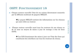  Chaque routeur surveille l’état de ses voisins directement connectés
par la diffusion multicast de paquets HELLO.
Le paquet HELLO contient des informations sur les réseaux
qui sont reliés au routeur.
 Chaque routeur surveille aussi tous les routeurs de son réseau ou
OSPF: FONCTIONNEMENT 1/8
I.Kechiche-CCBYNCSA
 Chaque routeur surveille aussi tous les routeurs de son réseau ou
de sa zone au moyen de mises à jour de routage à état de liens
(LSA).
 Les LSA fournissent des mises à jour sur l’état des liens qui
constituent des interfaces sur tous les routeurs du réseau.
CCBYNCSA-
160
 