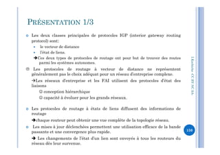  Les deux classes principales de protocoles IGP (interior gateway routing
protocol) sont:
 le vecteur de distance
 l’état de liens.
Ces deux types de protocoles de routage ont pour but de trouver des routes
parmi les systèmes autonomes.
 Les protocoles de routage à vecteur de distance ne représentent
généralement pas le choix adéquat pour un réseau d’entreprise complexe.
PRÉSENTATION 1/3
I.Kechiche-CCBYNCSA
Les réseaux d’entreprise et les FAI utilisent des protocoles d’état des
liaisons
 conception hiérarchique
 capacité à évoluer pour les grands réseaux.
 Les protocoles de routage à états de liens diffusent des informations de
routage
chaque routeur peut obtenir une vue complète de la topologie réseau.
 Les mises à jour déclenchées permettent une utilisation efficace de la bande
passante et une convergence plus rapide.
 Les changements de l’état d’un lien sont envoyés à tous les routeurs du
réseau dès leur survenue.
CCBYNCSA-
150
 