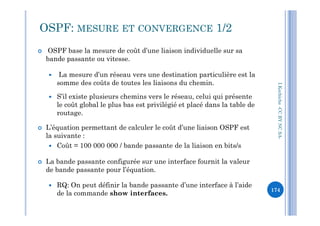 OSPF: MESURE ET CONVERGENCE 1/2
 OSPF base la mesure de coût d’une liaison individuelle sur sa
bande passante ou vitesse.
 La mesure d’un réseau vers une destination particulière est la
somme des coûts de toutes les liaisons du chemin.
 S’il existe plusieurs chemins vers le réseau, celui qui présente
le coût global le plus bas est privilégié et placé dans la table de
routage.
I.Kechiche-CCBYNCSA
routage.
 L’équation permettant de calculer le coût d’une liaison OSPF est
la suivante :
 Coût = 100 000 000 / bande passante de la liaison en bits/s
 La bande passante configurée sur une interface fournit la valeur
de bande passante pour l’équation.
 RQ: On peut définir la bande passante d’une interface à l’aide
de la commande show interfaces.
CCBYNCSA-
174
 