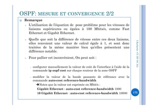  Remarque
o L’utilisation de l’équation de pose problème pour les vitesses de
liaisons supérieures ou égales à 100 Mbits/s, comme Fast
Ethernet et Gigabit Ethernet.
o Quelle que soit la différence de vitesse entre ces deux liaisons,
elles renvoient une valeur de calcul égale à 1, et sont donc
traitées de la même manière bien qu’elles présentent une
différence notable.
OSPF: MESURE ET CONVERGENCE 2/2
I.Kechiche-CCBYNCSA
o Pour pallier cet inconvénient, On peut soit :
o configurer manuellement la valeur de coût de l’interface à l’aide de la
commande ip ospf cost sur chaque routeur de la zone OSPF
o modifier la valeur de la bande passante de référance avec la
commande auto-cost reference-bandwidth
Notez que la valeur est exprimée en Mbit/s :
Gigabit Ethernet : auto-cost reference-bandwidth 1000
10 Gigabit Ethernet : auto-cost reference-bandwidth 10000
CCBYNCSA-
175
 