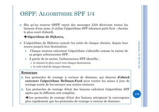  Dès qu’un routeur OSPF reçoit des messages LSA décrivant toutes les
liaisons d’une zone, il utilise l’algorithme SPF (shortest path first - chemin
le plus court d’abord).
Algorithme de Dijkstra,
 L’algorithme de Dijkstra cumule les coûts de chaque chemin, depuis leur
source jusqu’à leur destination.
 Chaque routeur exécutant l’algorithme s’identifie comme la racine de
sa propre arborescence SPF.
OSPF: ALGORITHME SPF 1/4
I.Kechiche-CCBYNCSA
sa propre arborescence SPF.
 À partir de la racine, l’arborescence SPF identifie :
 le chemin le plus court vers chaque destination
 le coût total de chaque chemin.
Remarque
 Les protocoles de routage à vecteur de distance, qui doivent d’abord
exécuter l’algorithme Bellman-Ford pour traiter les mises à jour de
routage avant de les envoyer aux autres routeurs.
 Les protocoles de routage d’état des liaisons calculent l’algorithme SPF
après que la diffusion soit complète.
Les protocoles de routage d’état des liaisons atteignent la convergence
plus rapidement que les protocoles de routage à vecteur de distance.
CCBYNCSA-
176
 