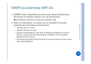  L’OSPF utilise l’algorithme du plus court chemin d’abord pour
déterminer le meilleur chemin vers une destination.
 le meilleur chemin est celui de moindre coût.
 Selon cet algorithme, un réseau est un ensemble de noeuds
connectés par des liaisons point-à-point.
 Chaque lien a un coût.
 Chaque noeud a un nom.
Chaque noeud dispose d’une base de données complète de tous les
OSPF:ALGORITHME SPF 2/4
I.Kechiche-CCBYNCSA
 Chaque noeud dispose d’une base de données complète de tous les
liens, ce qui fait que des informations complètes sur la topologie
physique sont connues.
 Les bases de données d’état de liens de tous les routeurs d’une même
zone sont identiques.
CCBYNCSA-
177
 