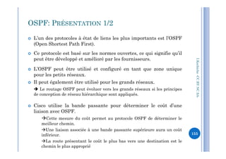OSPF: PRÉSENTATION 1/2
 L’un des protocoles à état de liens les plus importants est l’OSPF
(Open Shortest Path First).
 Ce protocole est basé sur les normes ouvertes, ce qui signifie qu’il
peut être développé et amélioré par les fournisseurs.
 L’OSPF peut être utilisé et configuré en tant que zone unique
pour les petits réseaux.
Il peut également être utilisé pour les grands réseaux.
I.Kechiche-CCBYNCSA
 Il peut également être utilisé pour les grands réseaux.
 Le routage OSPF peut évoluer vers les grands réseaux si les principes
de conception de réseau hiérarchique sont appliqués.
 Cisco utilise la bande passante pour déterminer le coût d’une
liaison avec OSPF.
Cette mesure du coût permet au protocole OSPF de déterminer le
meilleur chemin.
Une liaison associée à une bande passante supérieure aura un coût
inférieur.
La route présentant le coût le plus bas vers une destination est le
chemin le plus approprié
.
CCBYNCSA-
155
 