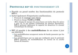  Possède un grand nombre des fonctionnalités du protocole
RIPv1.
 Inclut également d’importantes améliorations.
 Protocole de routage sans classe
 Prend en charge VLSM et CIDR.
Un champ de masque de sous-réseau est inclus dans les mises
à jour v2, ce qui permet l’utilisation de réseaux discontinus.
RIPv2 présente également la capacité de désactiver le résumé
automatique du routage.
PROTOCOLE RIP V2: FONCTIONNEMENT 1/3
I.Kechiche-CCBYNCSA
automatique du routage.
 RIP v2 procède à des multidiffusions de ses mises à jour
sur 224.0.0.9.
 Les multidiffusions accaparent moins de bande passante que les
diffusions.
 Les périphériques qui ne sont pas configurés pour le protocole
RIPv2 ignorent les multidiffusions au niveau de la couche
liaison de données.
CCBYNCSA-
77
 