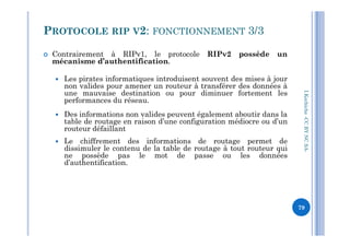  Contrairement à RIPv1, le protocole RIPv2 possède un
mécanisme d’authentification.
 Les pirates informatiques introduisent souvent des mises à jour
non valides pour amener un routeur à transférer des données à
une mauvaise destination ou pour diminuer fortement les
performances du réseau.
 Des informations non valides peuvent également aboutir dans la
table de routage en raison d’une configuration médiocre ou d’un
PROTOCOLE RIP V2: FONCTIONNEMENT 3/3
I.Kechiche-CCBYNCSA
table de routage en raison d’une configuration médiocre ou d’un
routeur défaillant
 Le chiffrement des informations de routage permet de
dissimuler le contenu de la table de routage à tout routeur qui
ne possède pas le mot de passe ou les données
d’authentification.
CCBYNCSA-
79
 