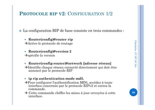  La configuration RIP de base consiste en trois commandes :
 Router(config)#router rip
Active le protocole de routage
 Router(config)#version 2
spécifie la version
PROTOCOLE RIP V2: CONFIGURATION 1/2
I.Kechiche-CCBYNCSA
spécifie la version
 Router(config-router)#network [adresse réseau]
Identifie chaque réseau connecté directement qui doit être
annoncé par le protocole RIP
 ip rip authentication mode md5.
Pour configurer l’authentification MD5, accédez à toute
interface concernée par le protocole RIPv2 et entrez la
commande.
 Cette commande chiffre les mises à jour envoyées à cette
interface.
CCBYNCSA-
80
 