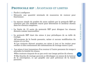  Facile à configurer
 Nécessite une quantité minimale de ressources de routeur pour
fonctionner.
 La mesure simple de nombre de sauts utilisée par le protocole RIP ne
constitue pas une méthode exacte pour déterminer le meilleur chemin
dans les réseaux complexes.
 La limite de 15 sauts du protocole RIP peut désigner les réseaux
distants comme inaccessibles.
PROTOCOLE RIP : AVANTAGES ET LIMITES
I.Kechiche-CCBYNCSA
 Le protocole RIP émet des mises à jour périodiques de sa table de
routage,
Consomme de la bande passante, même si aucune modification du
réseau n’a eu lieu.
 Les routeurs doivent accepter ces mises à jour et les traiter pour
vérifier si elles contiennent des informations de routage mises à jour.
 Les mises à jour transmises d’un routeur à l’autre prennent du temps à
atteindre la totalité du réseau.
Des routeurs risquent de ne pas avoir une image précise du réseau.
 Des boucles de routage peuvent se développer en raison de la lenteur
de la convergence, ce qui gaspille une part précieuse de la bande
passante.
CCBYNCSA-
84
 
