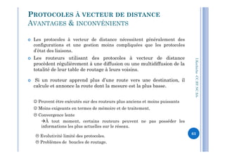  Les protocoles à vecteur de distance nécessitent généralement des
configurations et une gestion moins compliquées que les protocoles
d’état des liaisons.
 Les routeurs utilisant des protocoles à vecteur de distance
procèdent régulièrement à une diffusion ou une multidiffusion de la
totalité de leur table de routage à leurs voisins.
 Si un routeur apprend plus d’une route vers une destination, il
PROTOCOLES À VECTEUR DE DISTANCE
AVANTAGES & INCONVÉNIENTS
I.Kechiche-CCBYNCSA
 Si un routeur apprend plus d’une route vers une destination, il
calcule et annonce la route dont la mesure est la plus basse.
 Peuvent être exécutés sur des routeurs plus anciens et moins puissants
 Moins exigeants en termes de mémoire et de traitement.
 Convergence lente
À tout moment, certains routeurs peuvent ne pas posséder les
informations les plus actuelles sur le réseau.
 Evolutivité limité des protocoles.
 Problèmes de boucles de routage.
CCBYNCSA-
63
 